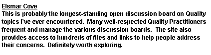 Text Box: Elsmar CoveThis is probably the longest-standing open discussion board on Quality topics Ive ever encountered.  Many well-respected Quality Practitioners frequent and manage the various discussion boards.  The site also provides access to hundreds of files and links to help people address their concerns.  Definitely worth exploring.