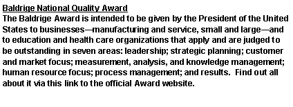 Text Box: Baldrige National Quality AwardThe Baldrige Award is intended to be given by the President of the United States to businessesmanufacturing and service, small and largeand to education and health care organizations that apply and are judged to be outstanding in seven areas: leadership; strategic planning; customer and market focus; measurement, analysis, and knowledge management; human resource focus; process management; and results.  Find out all about it via this link to the official Award website.