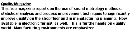 Text Box: Quality MagazineThis free magazine reports on the use of sound metrology methods, statistical analysis and process improvement techniques to significantly improve quality on the shop floor and in manufacturing planning.  Now available in electronic format, as well.  This is for the hands-on quality world.  Manufacturing environments are emphasized.