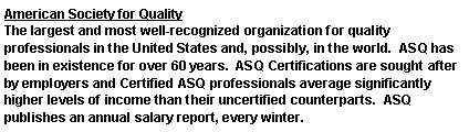 Text Box: American Society for QualityThe largest and most well-recognized organization for quality professionals in the United States and, possibly, in the world.  ASQ has been in existence for over 60 years.  ASQ Certifications are sought after by employers and Certified ASQ professionals average significantly higher levels of income than their uncertified counterparts.  ASQ publishes an annual salary report, every winter.