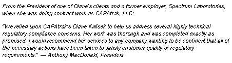 Text Box: From the President of one of Dianes clients and a former employer, Spectrum Laboratories, when she was doing contract work as CAPAtrak, LLC:  We relied upon CAPAtraks Diane Kulisek to help us address several highly technical regulatory compliance concerns. Her work was thorough and was completed exactly as promised. I would recommend her services to any company wanting to be confident that all of the necessary actions have been taken to satisfy customer quality or regulatory requirements.   Anthony MacDonald, President