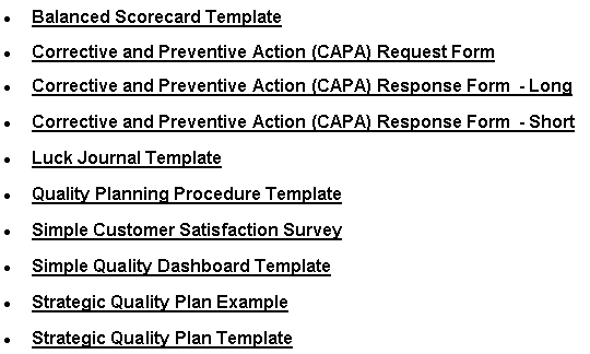 Text Box: Balanced Scorecard TemplateCorrective and Preventive Action (CAPA) Request FormCorrective and Preventive Action (CAPA) Response Form  - LongCorrective and Preventive Action (CAPA) Response Form  - ShortLuck Journal TemplateQuality Planning Procedure TemplateSimple Customer Satisfaction SurveySimple Quality Dashboard TemplateStrategic Quality Plan ExampleStrategic Quality Plan Template