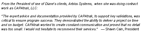 Text Box: From the President of one of Dianes clients, Arbios Systems,  when she was doing contract work as CAPAtrak, LLC:  The expert advice and documentation provided by CAPAtrak, to support key validations, was critical to ensure program success. They demonstrated the ability to deliver a project on time and on budget. CAPAtrak worked to create constant communication and proved that no detail was too small. I would not hesitate to recommend their services.     Shawn Cain, President