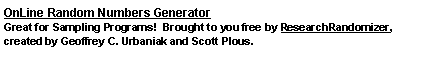 Text Box: OnLine Random Numbers GeneratorGreat for Sampling Programs!  Brought to you free by ResearchRandomizer, created by Geoffrey C. Urbaniak and Scott Plous.