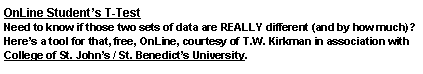 Text Box: OnLine Students T-TestNeed to know if those two sets of data are REALLY different (and by how much)?  Heres a tool for that, free, OnLine, courtesy of T.W. Kirkman in association with College of St. Johns / St. Benedicts University. 