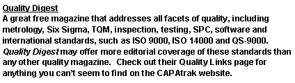 Text Box: Quality DigestA great free magazine that addresses all facets of quality, including metrology, Six Sigma, TQM, inspection, testing, SPC, software and international standards, such as ISO 9000, ISO 14000 and QS-9000. Quality Digest may offer more editorial coverage of these standards than any other quality magazine.  Check out their Quality Links page for anything you cant seem to find on the CAPAtrak website.