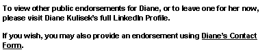 Text Box: To view other public endorsements for Diane, or to leave one for her now, please visit Diane Kuliseks full LinkedIn Profile.  If you wish, you may also provide an endorsement using Dianes Contact Form.  