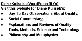 Text Box: Diane Kuliseks WordPress BLOG Visit this website for Diane Kuliseks: Day-To-Day Observations About Quality, Social Commentary, Explanations and Reviews of Quality Tools, Methods, Science and TechnologyPhilosophy and Metaphysics