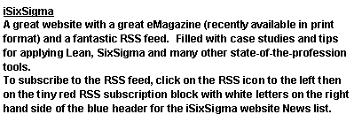 Text Box: iSixSigmaA great website with a great eMagazine (recently available in print format) and a fantastic RSS feed.  Filled with case studies and tips for applying Lean, SixSigma and many other state-of-the-profession tools.To subscribe to the RSS feed, click on the RSS icon to the left then on the tiny red RSS subscription block with white letters on the right hand side of the blue header for the iSixSigma website News list.