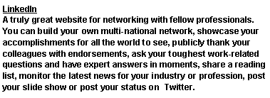 Text Box: LinkedIn A truly great website for networking with fellow professionals. You can build your own multi-national network, showcase your accomplishments for all the world to see, publicly thank your colleagues with endorsements, ask your toughest work-related questions and have expert answers in moments, share a reading list, monitor the latest news for your industry or profession, post your slide show or post your status on  Twitter.